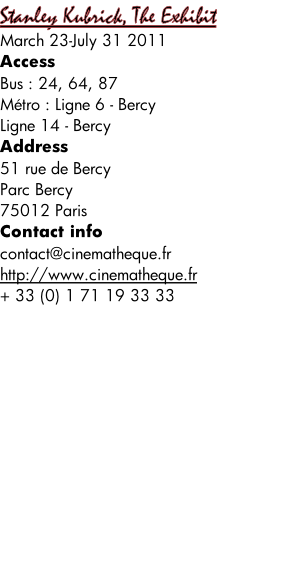 Stanley Kubrick, The Exhibit March 23-July 31 2011 Access Bus : 24, 64, 87 Métro : Ligne 6 - Bercy Ligne 14 - Bercy Address 51 rue de Bercy Parc Bercy 75012 Paris Contact info contact@cinematheque.fr http://www.cinematheque.fr + 33 (0) 1 71 19 33 33